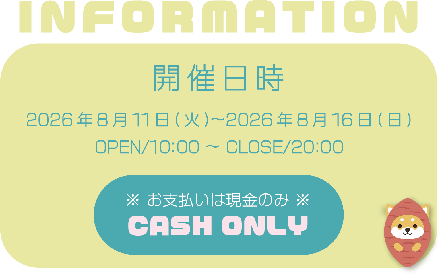 Information
開催日時
2026年8月11日(火)〜2026年8月16日(日)
OPEN/10:00 〜 CLOSE/20:00