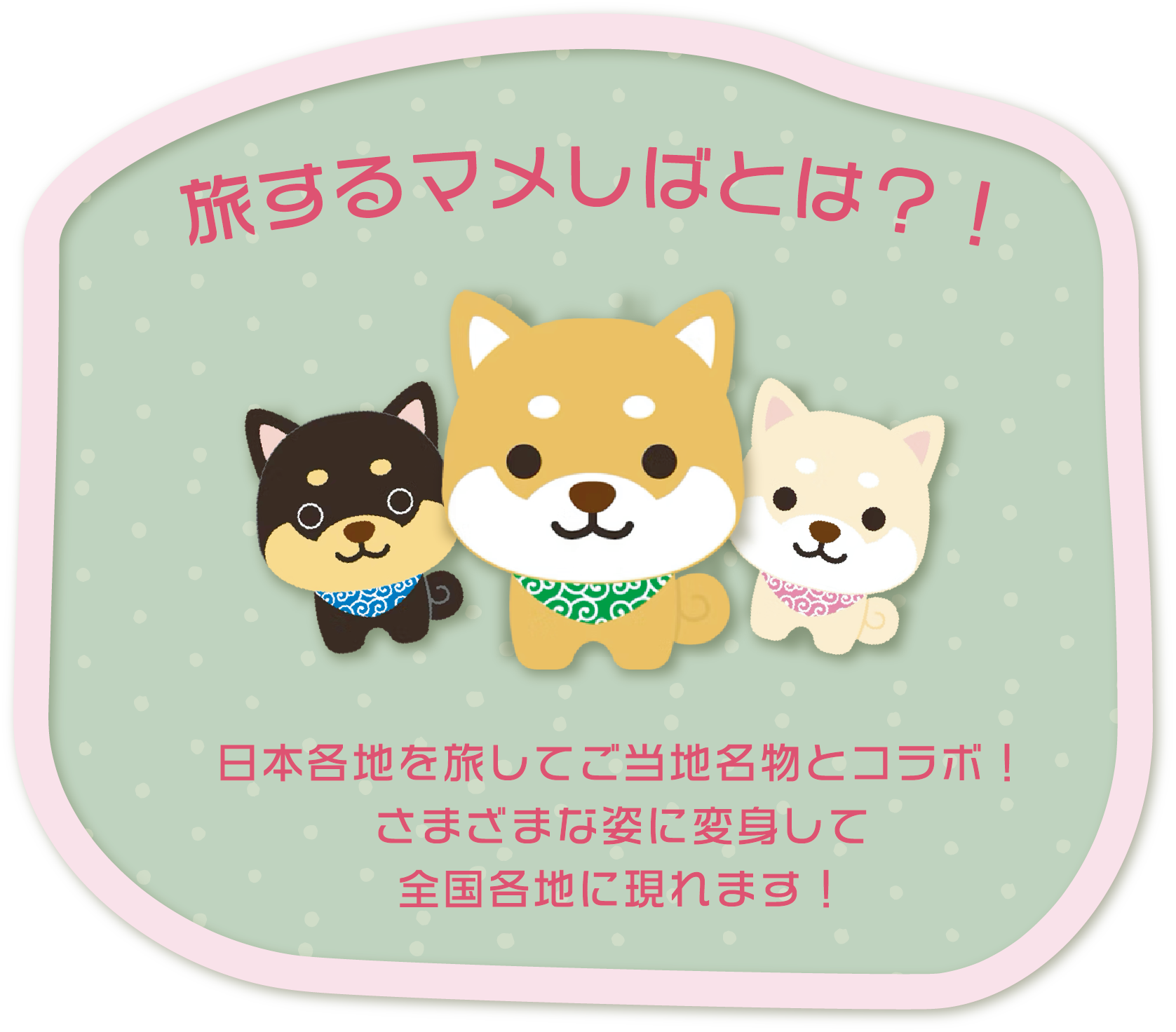 旅するマメしばとは？！日本各地を旅してご当地名物とコラボ！
さまざまな姿に変身して
全国各地に現れます！